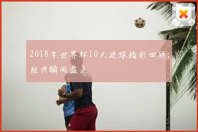 2018年世界杯10大进球精彩回顾：经典瞬间盘点