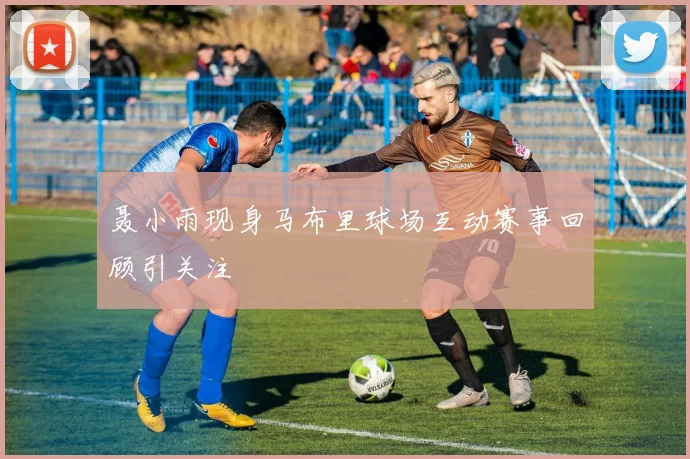 聂小雨现身马布里球场互动赛事回顾引关注
