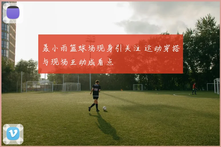 聂小雨篮球场现身引关注 运动穿搭与现场互动成看点