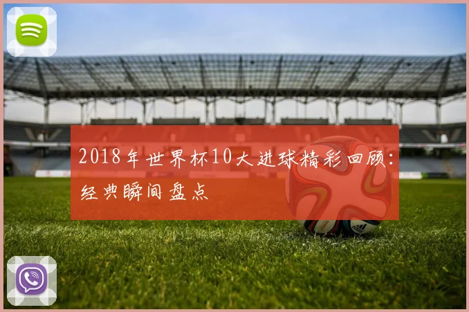 2018年世界杯10大进球精彩回顾：经典瞬间盘点