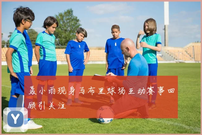 聂小雨现身马布里球场互动赛事回顾引关注