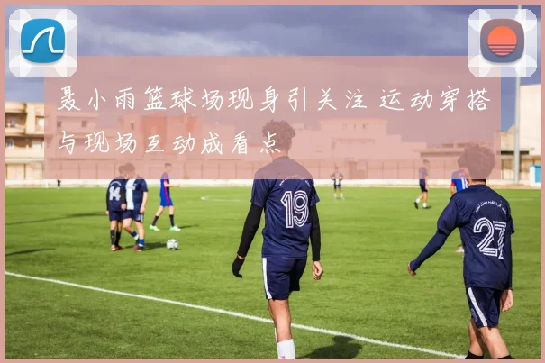 聂小雨篮球场现身引关注 运动穿搭与现场互动成看点