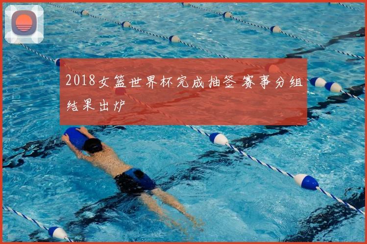 2018女篮世界杯完成抽签 赛事分组结果出炉